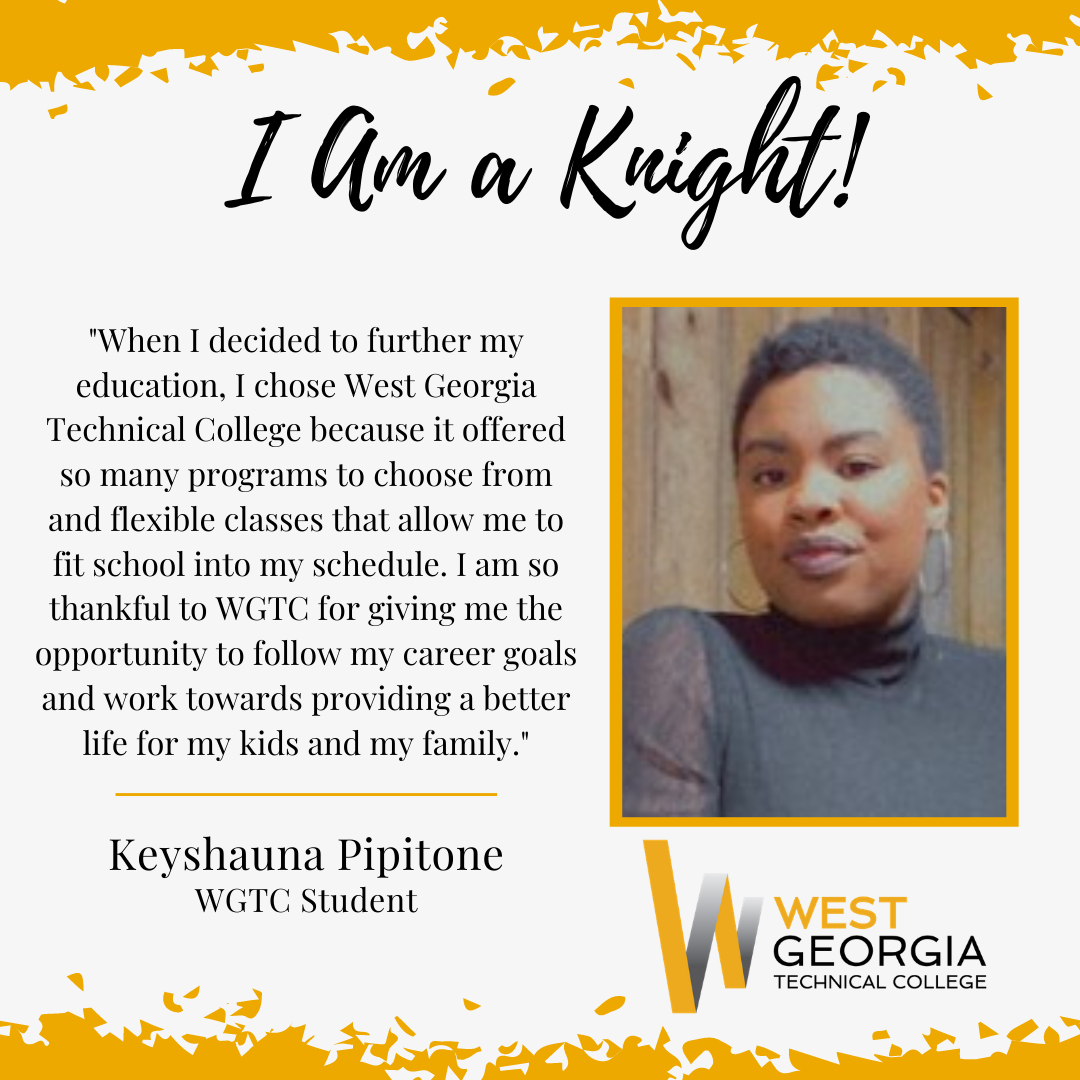 Keyshauna Pipitone - "When I decided to further my education, I chose West Georgia Technical College because it offered so many programs to choose from and flexible classes that allow me to fit school into my schedule. I am so thankful to WGTC for giving me the opportunity to follow my career goals and work towards providing a better life for my kids and my family."