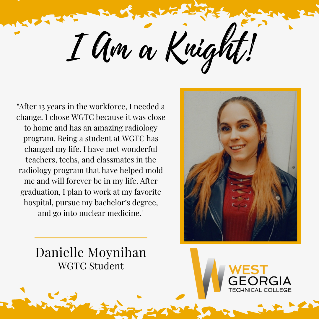 Danielle Moynihan - After 13 years in the workforce, I needed a change. I chose WGTC because it was close to home and has an amazing radiology program. Being a student at WGTC has changed my life. I have met wonderful teachers, techs, and classmates in the radiology program that have helped mold me and will forever be in my life. After graduation, I plan to work at my favorite hospital, pursue my bachelor’s degree, and go into nuclear medicine.