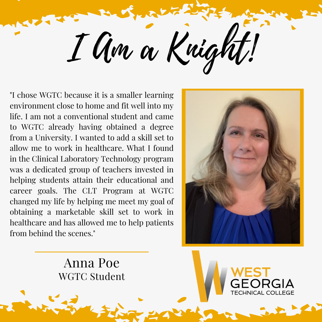 Anna Poe "I chose WGTC because it is a smaller learning environment close to home and fit well into my life. I am not a conventional student and came to WGTC already having obtained a degree from a University. I wanted to add a skill set to allow me to work in healthcare. What I found in the Clinical Laboratory Technology program was a dedicated group of teachers invested in helping students attain their educational and career goals. The CLT Program at WGTC changed my life by helping me meet my goal of obtaining a marketable skill set to work in healthcare and has allowed me to help patients from behind the scenes."