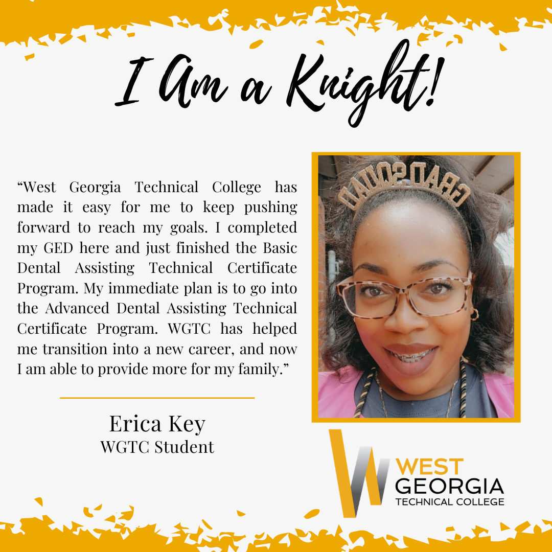 Erica Key “West Georgia Technical College has made it easy for me to keep pushing forward to reach my goals. I completed my GED here and just finished the Basic Dental Assisting Technical Certificate Program. My immediate plan is to go into the Advanced Dental Assisting Technical Certificate Program. WGTC has helped me transition into a new career, and now I am able to provide more for my family.”
