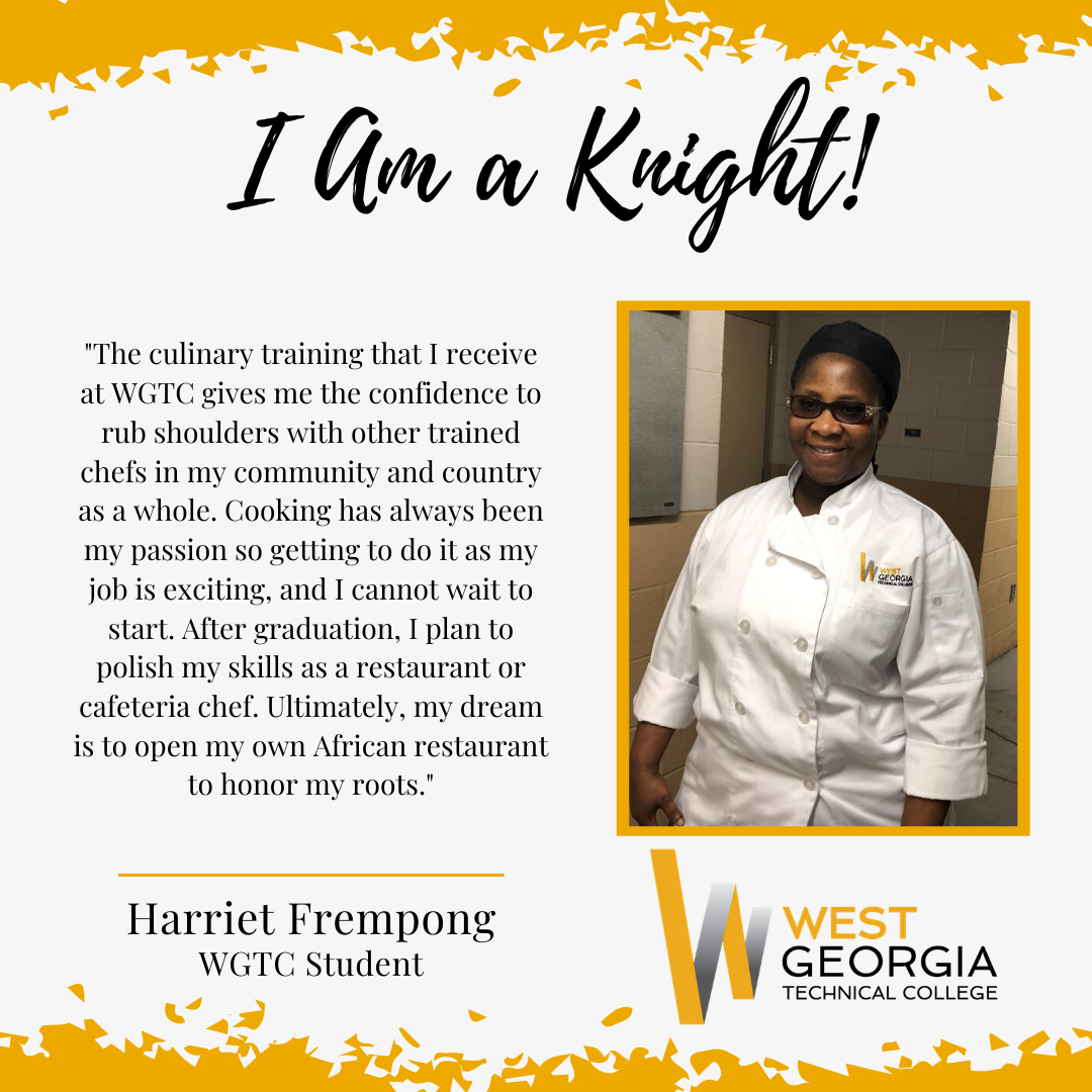 Harriet Frempong "The culinary training that I receive at WGTC gives me the confidence to rub shoulders with other trained chefs in my community and country as a whole. Cooking has always been my passion so getting to do it as my job is exciting, and I cannot wait to start. After graduation, I plan to polish my skills as a restaurant or cafeteria chef. Ultimately, my dream is to open my own African restaurant to honor my roots."