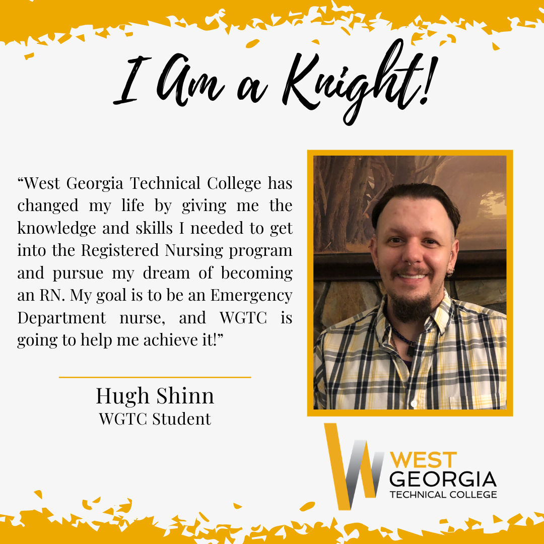 Hugh Shinn “West Georgia Technical College has changed my life by giving me the knowledge and skills I needed to get into the Registered Nursing program and pursue my dream of becoming an RN. My goal is to be an Emergency Department nurse, and WGTC is going to help me achieve it!”