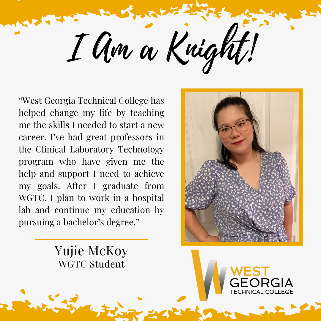 Yujie McKoy “West Georgia Technical College has helped change my life by teaching me the skills I needed to start a new career. I’ve had great professors in the Clinical Laboratory Technology program who have given me the help and support I need to achieve my goals. After I graduate from WGTC, I plan to work in a hospital lab and continue my education by pursuing a bachelor’s degree.”