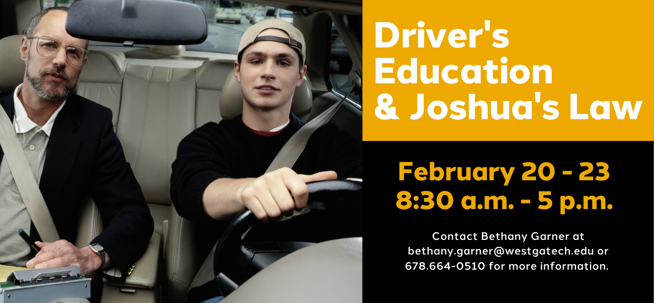 Driver's Education and Joshua's Law, February 20-23 8:20 am-5pm. Contact Bethany Garner at bethany.garner@westgatech.edu or 678-664-0510 for more information.
