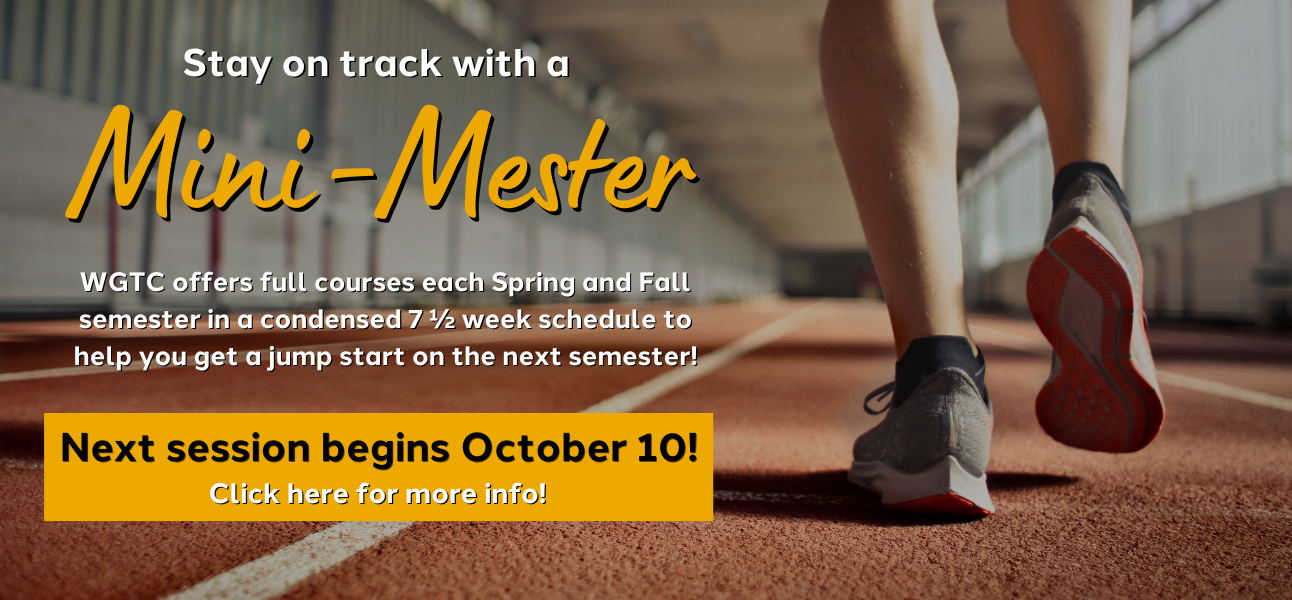 stay on track with a mini-mester wgtc offers full courses each spring and fall semester in a condensed 7.5 week schedule to help you get a jump start on the next semester next session begins october 10. Click here for more info!